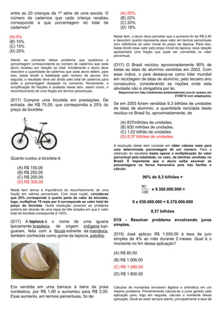 entre as 20 crianças da 1ª série de uma escola. O
número de cadernos que cada criança recebeu
corresponde a que porcentagem do total de
cadernos?
(A) 5%
(B) 10%
(C) 15%
(D) 20%
Atento ao comando desse problema que questiona a
porcentagem correspondente ao número de cadernos que cada
aluno recebeu em relação ao total. Inicialmente o aluno deve
descobrir a quantidade de cadernos que cada aluno detém, para
isso, basta dividir a totalidade pelo número de alunos. Em
seguida, o resultado deve ser divido pelo total de cadernos para
obter a porcentagem desejada no comando. Novamente, a
simplificação de frações é avaliada nesse item, assim como, o
reconhecimento de uma fração em termos percentuais.
(D17) Comprei uma bicicleta em prestações. De
entrada, dei R$ 75,00, que correspondia a 25% do
preço da bicicleta.
Quanto custou a bicicleta é:
(A) R$ 150,00
(B) R$ 250,00
(C) R$ 200,00
(D) R$ 300,00
Neste item temos a importância do reconhecimento de uma
fração em valores percentuais. Com essa noção, percebe-se
que 25% corresponde à quarta parte do valor da bicicleta,
logo, multiplicar 75 reais por 4 corresponde ao valor total do
preço da bicicleta. Outra resolução possível ao problema
poderia ser através de uma regra de três simples em que o valor
total da bicicleta corresponde à 100%.
(D17) A tapioca é o nome de uma iguaria
tipicamente brasileira, de origem indígena tupi-
guarani, feita com a fécula extraída da mandioca,
também conhecida como goma da tapioca, polvilho.
Era vendida em uma barraca à beira da praia
nordestina, por R$ 1,60 e aumentou para R$ 2,00.
Esse aumento, em termos percentuais, foi de:
(A) 25%.
(B) 22%
(C) 20%
(D) 18%
Neste item, o aluno deve perceber que o aumento foi de R$ 0,40
e descobrir quanto representa esse valor em termos percentuais
com referência ao valor inicial do preço da tapioca. Para isso,
basta dividir esse valor pelo preço inicial da tapioca, essa relação
apresentará uma fração que pode ser convertida no valor
percentual.
(D17) O Brasil reciclou aproximadamente 90% de
todas as latas de alumínio vendidas em 2003. Com
esse índice, o país destaca-se como líder mundial
em reciclagem de latas de alumínio, pelo terceiro ano
consecutivo, considerando as nações onde esta
atividade não é obrigatória por lei.
Disponível em http://ambientes.ambientebrasil.com.br acesso em
21/06/10 com adaptações.
Se em 2003 foram vendidas 9,3 bilhões de unidades
de latas de alumínio, a quantidade reciclada deste
resíduo no Brasil foi, aproximadamente, de
(A) 837milhões de unidades.
(B) 930 milhões de unidades.
(C) 1,02 bilhão de unidades.
(D) 8,37 bilhões de unidades.
A resolução deste item consiste em obter valores reais para
uma determinada porcentagem de um número. Para a
obtenção do resultado basta operar a multiplicação do valor
percentual pela totalidade, no caso, de latinhas vendidas no
Brasil. É importante que o aluno saiba escrever as
porcentagens na forma fracionária pois isto facilita o
cálculo.
90% de 9,3 bilhões =
90
100
x 9.300.000.000 =
9 x 930.000.000 = 8.370.000.000
8,37 bilhões
D19 - Resolver problema envolvendo juros
simples.
(D19) José aplicou R$ 1.000,00 à taxa de juro
simples de 4% ao mês durante 2 meses. Qual é o
montante no fim dessa aplicação?
(A) R$ 80,00
(B) R$ 1.008,00
(C) R$ 1.080,00
(D) R$ 1.800,00
Cálculos de montantes envolvem álgebra e aritmética em um
mesmo problema. Primeiramente calcula-se o juros gerado pela
aplicação para, logo em seguida, calcular o montante dessa
aplicação. Deve-se estar sempre atento, principalmente à taxa de
 
