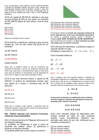 juros, se representa o valor mensal ou anual e observar também
o período de aplicação. Advertir que para a taxa, usamos sua
representação decimal. Pode-se também, calcular o valor dos
juros mensais e adicioná-lo a cada mês da aplicação pois no
sistema de juros simples este valor é fixo, é uma Progressão
Aritmética.
(D19) Um capital de R$ 600,00, aplicado a uma taxa
de juros simples de 20% ao ano, gerou um montante
de R$ 1080,00 depois de certo tempo. Qual foi esse
tempo?
(A) 2 anos
(B) 3 anos
(C) 4 anos
(D) 5 anos
Observar comentário do item anterior.
(D19) Qual foi o capital que, aplicado à taxa de juros
simples de 1,5% ao mês, rendeu R$ 90,00 em um
trimestre?
(A) R$ 1000,00
(B) R$ 1500,00
(C) R$ 2000,00
(D)R$ 2,500,00
Neste item o professor atenta ao fato do rendimento ser
trimestral de R$ 90,00, o que dá um rendimento mensal de R$
30,00, logo, pode fazer a correspondência (regra de três) entre
esse valor da correção e a porcentagem que ele representa do
todo (1,5%) e chegar ao valor total da aplicação (100%).
(D19) A que taxa devemos aplicar o capital de R$
4500,00, no sistema de capitalização simples, para
que depois de 4 meses, o montante seja de R$
5040,00?
(A) 3% a.m.
(B) 4% a.m.
(C) 5 % a.m.
(D) 6 % a.m.
Neste item o professor pode calcular o percentual total do
rendimento fazendo a regra de três e dividir esse percentual por
4, que foi o período da aplicação.
D21 - Efetuar cálculos com números irracionais,
utilizando suas propriedades.
(D21) O famoso teorema de Pitágoras afirma que em
um triângulo retângulo:
“O quadrado da hipotenusa é igual à soma do
quadrado dos catetos”. Assim, se aplicarmos o
teorema na seguinte situação
O resultado pertencerá a qual conjunto numérico?
(A) Conjunto dos números naturais.
(B) Conjunto dos números inteiros.
(C) Conjunto dos números racionais.
(D) Conjunto dos números irracionais.
É importante trabalhar o conceito dos conjuntos numéricos de
forma adequada bem como suas propriedades particulares.
Ao resolver o problema proposto usando o Teorema de
Pitágoras,(QUE SERÁ TRATADO EM OUTRO DESCRITOR) o
aluno encontrará como solução √2 e deve reconhecer as raízes
não exatas como um número irracional.
(D21) Na aula de matemática, a professora sugeriu o
seguinte desafio em sala:
Simplifique a expressão 2 ( √3 + 7) – 3 (-5 - √3 )
Como resultado obtêm-se:
(A) √3 + 1
(B) √3 + 29
(C) - √3 + 29
(D) 5 √3 + 29
Aqui o professor deve dar bastante atenção à aplicação da
propriedade distributiva da multiplicação, chamar a atenção dos
alunos para o fato de que, ao multiplicarmos um número natural
por um radical não se multiplica a parte interna do radical e sim,
que este radical se comporta como uma variável ou seja:
2 . √3 ≠ √6
2 . √3 = 2√3
O aluno deve ter atenção na multiplicação entre os fatores
de sinais negativos e também nas operações de soma e/ou
subtração entre números irracionais:
2√3 + 3√3 ≠ 5√6
2√3 + 3√3 = 5√3
(D21) Uma atividade prática de Matemática bem
simples consiste em obter um valor constante
quando, numa circunferência, dividimos seu
perímetro pelo dobro do seu raio. Verifica-se que o
resultado corresponde a
(A) Um número natural.
(B) Um número inteiro.
(C) Um número racional.
(D) Um número irracional.
 