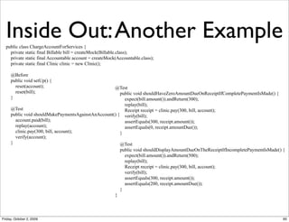 Inside Out: Another Example
  public class ChargeAccountForServices {
    private static final Billable bill = createMock(Billable.class);
    private static final Accountable account = createMock(Accountable.class);
    private static final Clinic clinic = new Clinic();

     @Before
     public void setUp() {
       reset(account);                              @Test
       reset(bill);                                    public void shouldHaveZeroAmountDueOnReceiptIfCompletePaymentIsMade() {
     }                                                   expect(bill.amount()).andReturn(300);
                                                         replay(bill);
     @Test                                               Receipt receipt = clinic.pay(300, bill, account);
     public void shouldMakePaymentsAgainstAnAccount() { verify(bill);
       account.paid(bill);                               assertEquals(300, receipt.amount());
       replay(account);                                  assertEquals(0, receipt.amountDue());
       clinic.pay(300, bill, account);                 }
       verify(account);
     }                                                 @Test
                                                       public void shouldDisplayAmountDueOnTheReceiptIfIncompletePaymentIsMade() {
                                                         expect(bill.amount()).andReturn(500);
                                                         replay(bill);
                                                         Receipt receipt = clinic.pay(300, bill, account);
                                                         verify(bill);
                                                         assertEquals(300, receipt.amount());
                                                         assertEquals(200, receipt.amountDue());
                                                       }
                                                    }



Friday, October 2, 2009                                                                                                          65
 