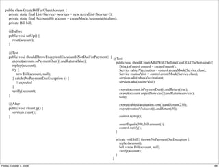 public class CreateBillForClientAccount {
     private static final List<Service> services = new ArrayList<Service>();
     private static final Accountable account = createMock(Accountable.class);
     private Bill bill;

      @Before
      public void setUp() {
        reset(account);
      }

      @Test
      public void shouldThrowExceptionIfAccountIsNotDueForPayment() { @Test
        expect(account.isPaymentDue()).andReturn(false);               public void shouldCreateABillWithTheTotalCostOfAllTheServices() {
        replay(account);                                                 IMocksControl control = createControl();
        try {                                                            Service rabiesVaccination = control.createMock(Service.class);
           new Bill(account, null);                                      Service routineVisit = control.createMock(Service.class);
        } catch (NoPaymentDueException e) {                              services.add(rabiesVaccination);
           // expected                                                   services.add(routineVisit);
        }
                                                                         expect(account.isPaymentDue()).andReturn(true);
        verify(account);
                                                                         expect(account.unpaidServices()).andReturn(services);
      }                                                                  bill();

      @After                                                                      expect(rabiesVaccination.cost()).andReturn(250);
      public void cleanUp() {                                                     expect(routineVisit.cost()).andReturn(50);
        services.clear();
      }                                                                           control.replay();

                                                                                  assertEquals(300, bill.amount());
                                                                                  control.verify();
                                                                              }

                                                                              private void bill() throws NoPaymentDueException {
                                                                                 replay(account);
                                                                                 bill = new Bill(account, null);
                                                                                 verify(account);
                                                                              }
                                                                          }

Friday, October 2, 2009                                                                                                                    66
 