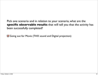 Pick one scenario and in relation to your scenario, what are the
           speciﬁc observable results that will tell you that the activity has
           been successfully completed?

                 Going out for Movie (THX sound and Digital projection)




Friday, October 2, 2009                                                          18
 
