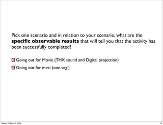 Pick one scenario and in relation to your scenario, what are the
           speciﬁc observable results that will tell you that the activity has
           been successfully completed?

                 Going out for Movie (THX sound and Digital projection)
                 Going out for meal (one veg.)




Friday, October 2, 2009                                                          18
 