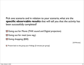 Pick one scenario and in relation to your scenario, what are the
           speciﬁc observable results that will tell you that the activity has
           been successfully completed?

                 Going out for Movie (THX sound and Digital projection)
                 Going out for meal (one veg.)
                 Going shopping ($50)
                                                                                [10 Minutes]

                Present back to the group your ﬁndings. [3 minutes per group]




Friday, October 2, 2009                                                                        18
 