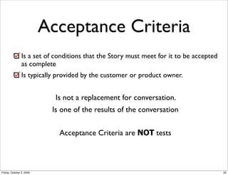 Acceptance Criteria
                Is a set of conditions that the Story must meet for it to be accepted
                as complete
                Is typically provided by the customer or product owner.


                            Is not a replacement for conversation.
                           Is one of the results of the conversation


                             Acceptance Criteria are NOT tests



Friday, October 2, 2009                                                                 20
 