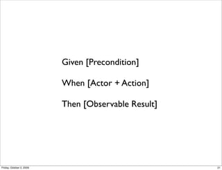 Given [Precondition]

                          When [Actor + Action]

                          Then [Observable Result]




Friday, October 2, 2009                              21
 