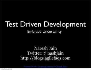 Test Driven Development
                               Embrace Uncertainty



                                 Naresh Jain
                              Twitter: @nashjain
                          http://blogs.agilefaqs.com
                            Licensed Under Creative Commons by Naresh Jain
Friday, October 2, 2009                                                      1
 