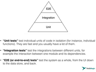 • “Unit tests” test individual units of code in isolation (for instance, individual
functions). They are fast and you usually have a lot of them.
• “Integration tests” test the integrations between different units, for
example the interaction between one module and its dependencies.
• “E2E (or end-to-end) tests” test the system as a whole, from the UI down
to the data store, and back.
 
