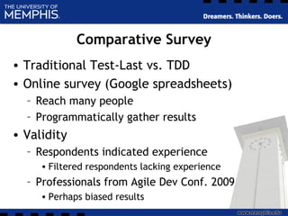 Comparative Survey
• Traditional Test-Last vs. TDD
• Online survey (Google spreadsheets)
– Reach many people
– Programmatically gather results
• Validity
– Respondents indicated experience
• Filtered respondents lacking experience
– Professionals from Agile Dev Conf. 2009
• Perhaps biased results
 
