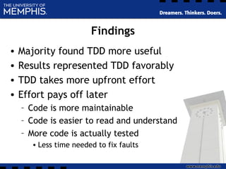 Findings
• Majority found TDD more useful
• Results represented TDD favorably
• TDD takes more upfront effort
• Effort pays off later
– Code is more maintainable
– Code is easier to read and understand
– More code is actually tested
• Less time needed to fix faults
 