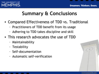 Summary & Conclusions
• Compared Effectiveness of TDD vs. Traditional
– Practitioners of TDD benefit from its usage
– Adhering to TDD takes discipline and skill
• This research advocates the use of TDD
– Maintainability
– Testability
– Self-documentation
– Automatic self-verification
 