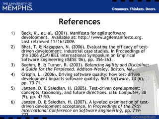 References
1) Beck, K., et. al. (2001). Manifesto for agile software
development. Available at: http://www.agilemanifesto.org.
Last retrieved 11/16/2009.
2) Bhat, T. & Nagappan, N. (2006). Evaluating the efficacy of test-
driven development: industrial case studies. In Proceedings of
the 2006 ACM/IEEE international Symposium on Empirical
Software Engineering (ISESE '06), pp. 356-363.
3) Boehm, B. & Turner, R. (2003). Balancing Agility and Discipline:
A Guide for the Perplexed. Addison-Wesley. Boston, MA.
4) Crispin, L. (2006). Driving software quality: how test-driven
development impacts software quality. IEEE Software, 23 (6),
pp. 70-71.
5) Janzen, D. & Saiedian, H. (2005). Test-driven development:
concepts, taxonomy, and future directions. IEEE Computer, 38
(9), pp. 43-50.
6) Janzen, D. & Saiedian, H. (2007). A leveled examination of test-
driven development acceptance. In Proceedings of the 29th
International Conference on Software Engineering, pp. 719-
722.
 