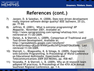 References (cont.)
7) Janzen, D. & Saiedian, H. (2008). Does test-driven development
really improve software design quality? IEEE Software, 25 (2),
pp. 77-84.
8) Jeffries, R. (2001). What is extreme programming? XP
Magazine, November 2001. Available at:
http://www.xprogramming.com/xpmag/whatisxp.htm. Last
retrieved on 11/20/2009.
9) Owian, A. & Sherrell, L. (2009). Comparison of Traditional and
Test-Driven Development. Available at:
http://spreadsheets.google.com/viewform?
hl=en&formkey=dEpub19rNWljanRlclVFQ3VsbEFObUE6MA. Last
retrieved 11/24/2009.
10) Sherrell, L., Bhagavathy, K. & Velaga, N. (2009). Experiences
with Extreme Programming. In Proceedings of World Conference
on Educational Multimedia, Hypermedia and
Telecommunications 2009 (ED-MEDIA), pp. 458-467.
11) Vejandla, P. & Sherrell, L. B. (2009). Why an AI research team
adopted XP practices. In Proceedings of the 47th ACM Annual
Southeast Regional Conference, pp. 1-4.
 