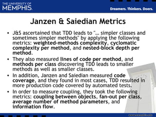 Janzen & Saiedian Metrics
• J&S ascertained that TDD leads to "… simpler classes and
sometimes simpler methods" by applying the following
metrics: weighted-methods complexity, cyclomatic
complexity per method, and nested-block depth per
method.
• They also measured lines of code per method, and
methods per class discovering TDD leads to smaller
methods as well as smaller classes.
• In addition, Janzen and Saiedian measured code
coverage, and they found in most cases, TDD resulted in
more production code covered by automated tests.
• In order to measure coupling, they took the following
metrics: coupling between objects, fan-out per class,
average number of method parameters, and
information flow.
 