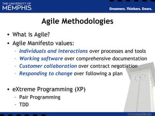Agile Methodologies
• What is Agile?
• Agile Manifesto values:
– Individuals and interactions over processes and tools
– Working software over comprehensive documentation
– Customer collaboration over contract negotiation
– Responding to change over following a plan
• eXtreme Programming (XP)
– Pair Programming
– TDD
 