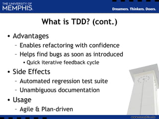 What is TDD? (cont.)
• Advantages
– Enables refactoring with confidence
– Helps find bugs as soon as introduced
• Quick iterative feedback cycle
• Side Effects
– Automated regression test suite
– Unambiguous documentation
• Usage
– Agile & Plan-driven
 