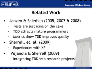 Related Work
• Janzen & Saiedian (2005, 2007 & 2008)
– Tests are just icing on the cake
– TDD attracts mature programmers
– Metrics show TDD improves quality
• Sherrell, et. al. (2009)
– Experiences with XP
• Vejandla & Sherrell (2009)
– Integrating TDD into research projects
 