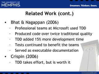 Related Work (cont.)
• Bhat & Nagappan (2006)
– Professional teams at Microsoft used TDD
– Produced code over twice traditional quality
– TDD added 15% more development time
– Tests continued to benefit the teams
– Served as executable documentation
• Crispin (2006)
– TDD takes effort, but is worth it
 