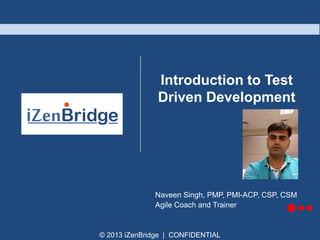 © 2013 iZenBridge | CONFIDENTIAL
Introduction to Test
Driven Development
Naveen Singh, PMP, PMI-ACP, CSP, CSM
Agile Coach and Trainer
 