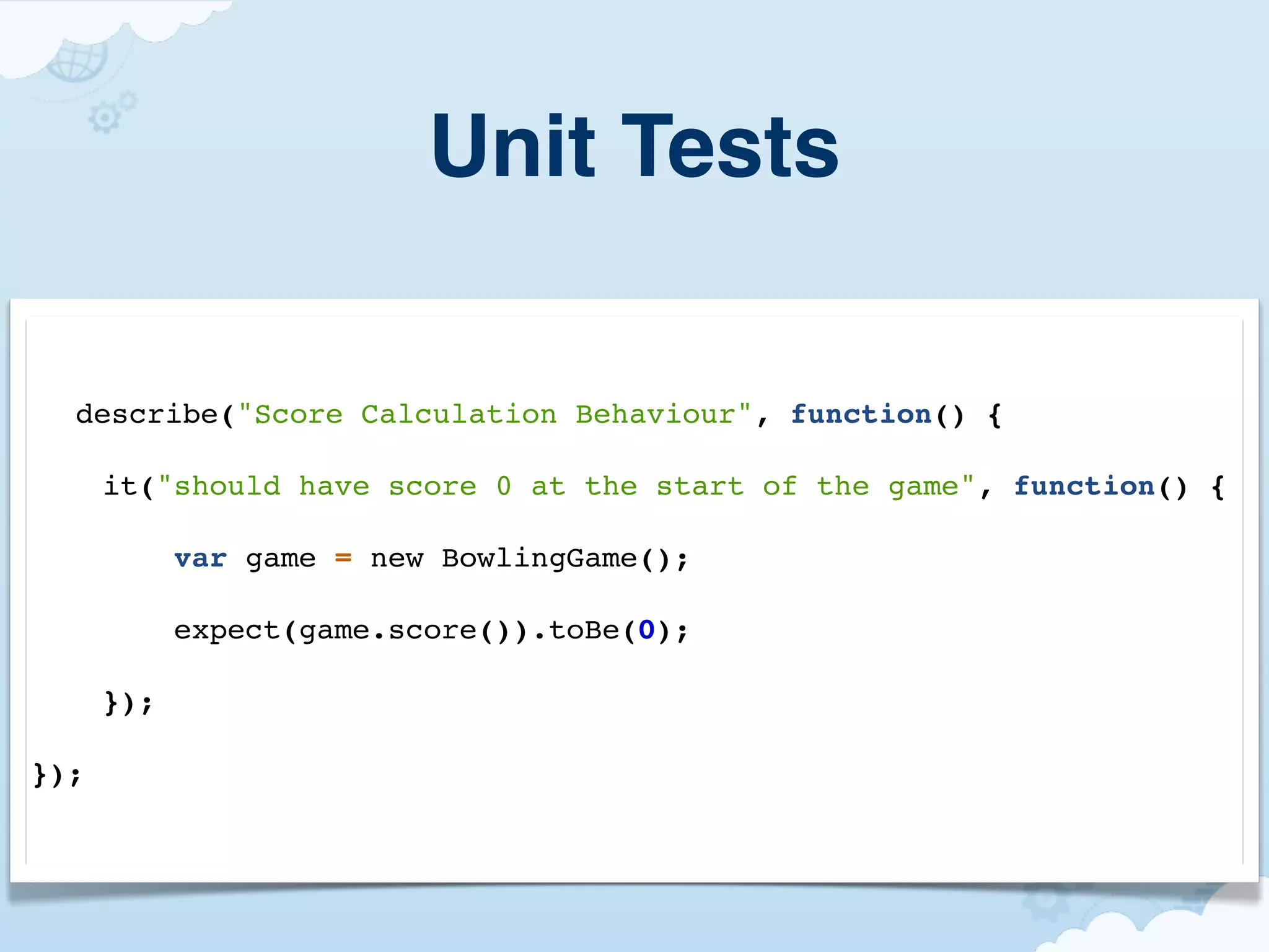 Unit Tests

  describe("Score Calculation Behaviour", function() {

      it("should have score 0 at the start of the game", function() {

            var game = new BowlingGame();

            expect(game.score()).toBe(0);

      });

});
 