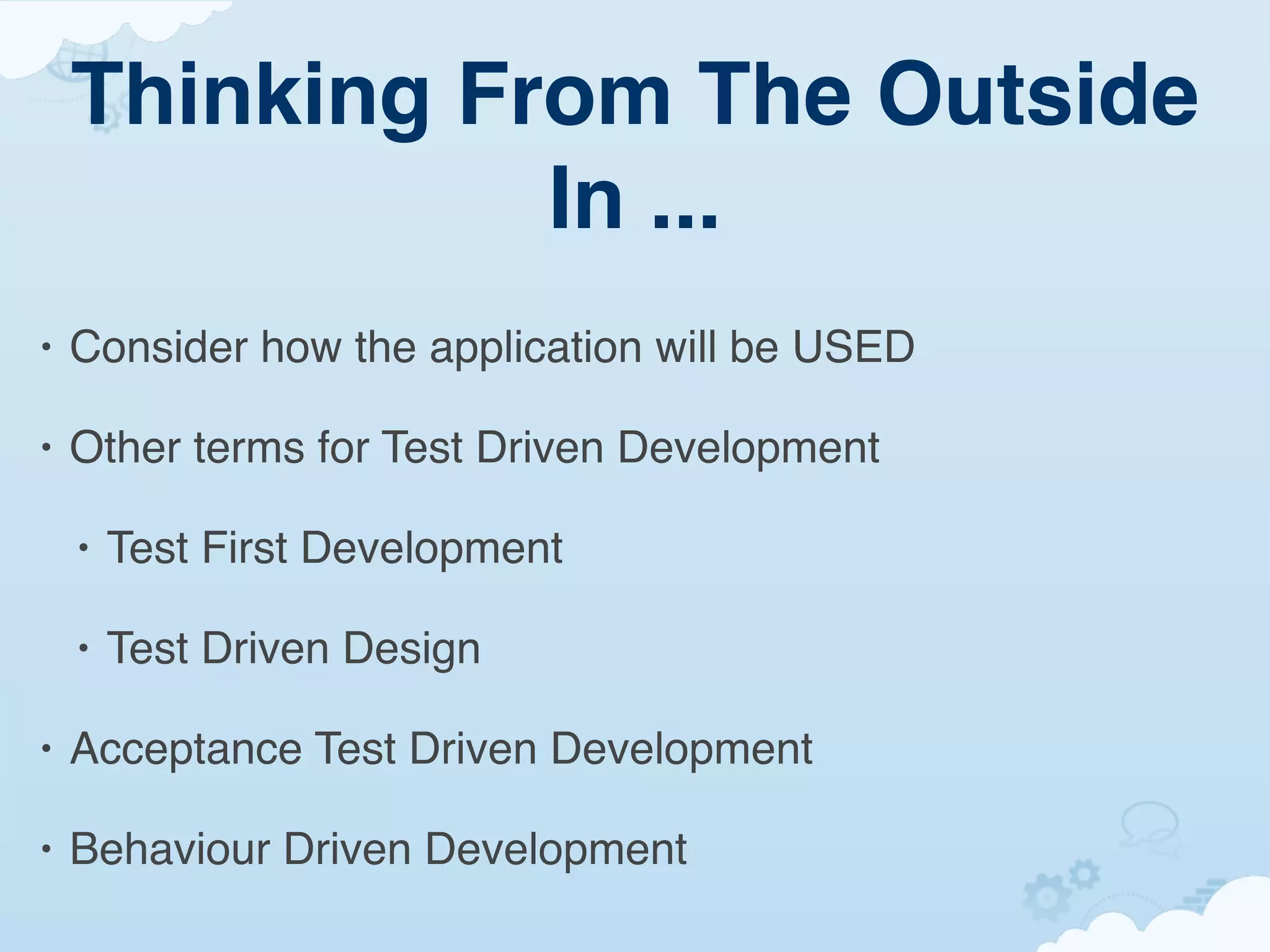 Thinking From The Outside
               In ...
•   Consider how the application will be USED

•   Other terms for Test Driven Development

    •   Test First Development

    •   Test Driven Design

•   Acceptance Test Driven Development

•   Behaviour Driven Development
 