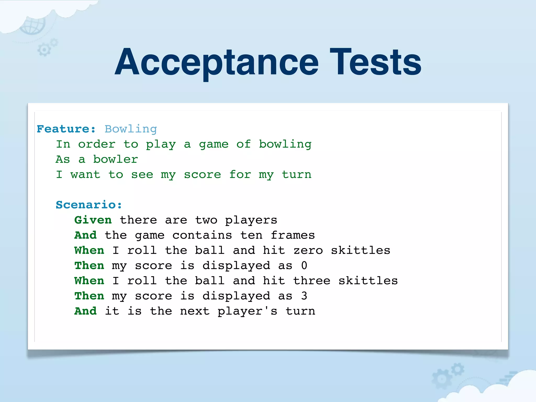 Acceptance Tests
Feature: Bowling
! In order to play a game of bowling
! As a bowler
! I want to see my score for my turn

!   Scenario:
!   ! Given there are two players
!   ! And the game contains ten frames
!   ! When I roll the ball and hit zero skittles
!   ! Then my score is displayed as 0
!   ! When I roll the ball and hit three skittles
!   ! Then my score is displayed as 3
!   ! And it is the next player's turn
 