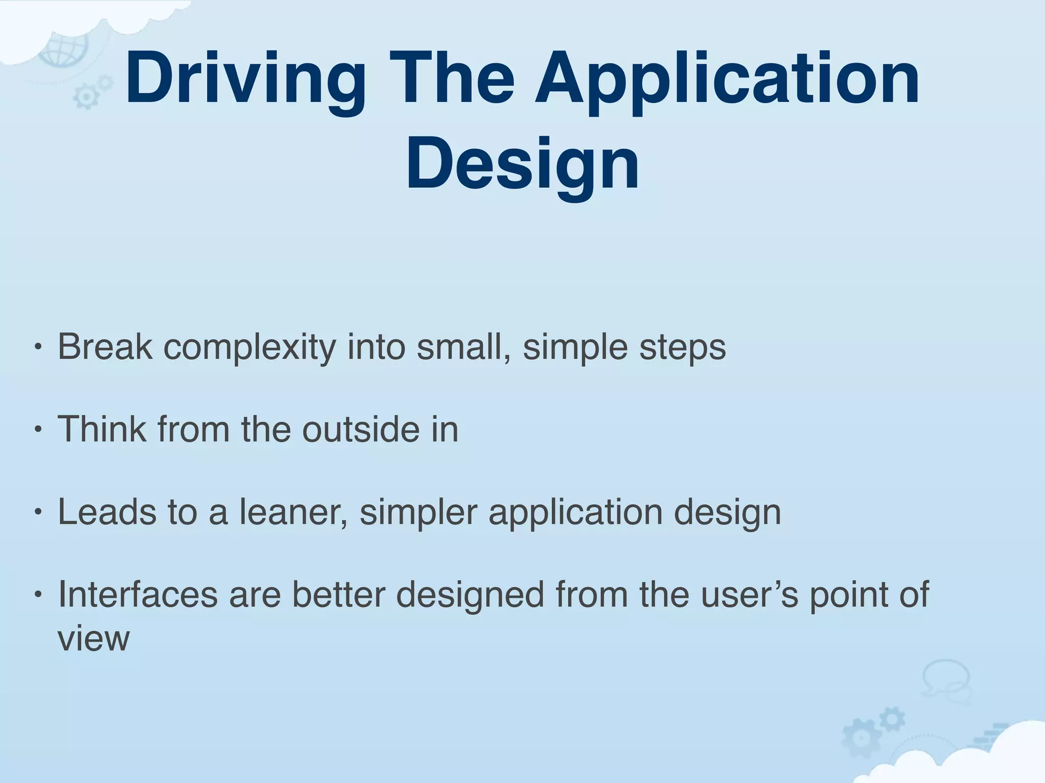 Driving The Application
                Design

•   Break complexity into small, simple steps

•   Think from the outside in

•   Leads to a leaner, simpler application design

•   Interfaces are better designed from the user’s point of
    view
 