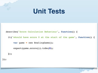 Unit Tests

  describe("Score Calculation Behaviour", function() {

      it("should have score 0 at the start of the game", function() {

            var game = new BowlingGame();

            expect(game.score()).toBe(0);

      });

});
 