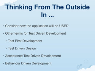 Thinking From The Outside
               In ...
•   Consider how the application will be USED

•   Other terms for Test Driven Development

    •   Test First Development

    •   Test Driven Design

•   Acceptance Test Driven Development

•   Behaviour Driven Development
 