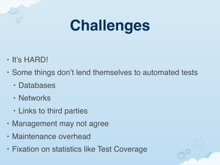 Challenges

•   It’s HARD!
•   Some things don’t lend themselves to automated tests
    •   Databases
    •   Networks
    •   Links to third parties
•   Management may not agree
•   Maintenance overhead
•   Fixation on statistics like Test Coverage
 