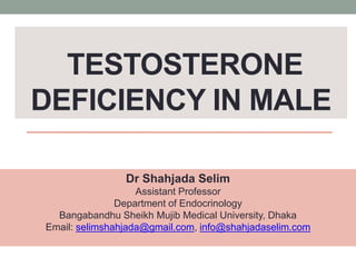 TESTOSTERONE
DEFICIENCY IN MALE
Dr Shahjada Selim
Assistant Professor
Department of Endocrinology
Bangabandhu Sheikh Mujib Medical University, Dhaka
Email: selimshahjada@gmail.com, info@shahjadaselim.com
 