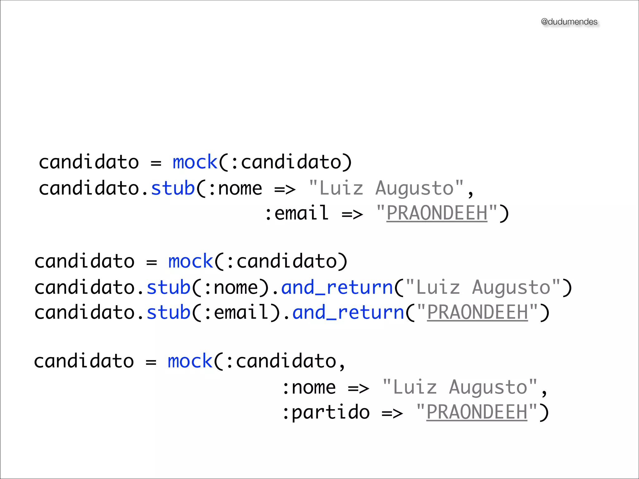 @dudumendes




candidato = mock(:candidato)
candidato.stub(:nome => "Luiz Augusto",
                    :email => "PRAONDEEH")

candidato = mock(:candidato)
candidato.stub(:nome).and_return("Luiz Augusto")
candidato.stub(:email).and_return("PRAONDEEH")

candidato = mock(:candidato,
                      :nome => "Luiz Augusto",
                      :partido => "PRAONDEEH")
 