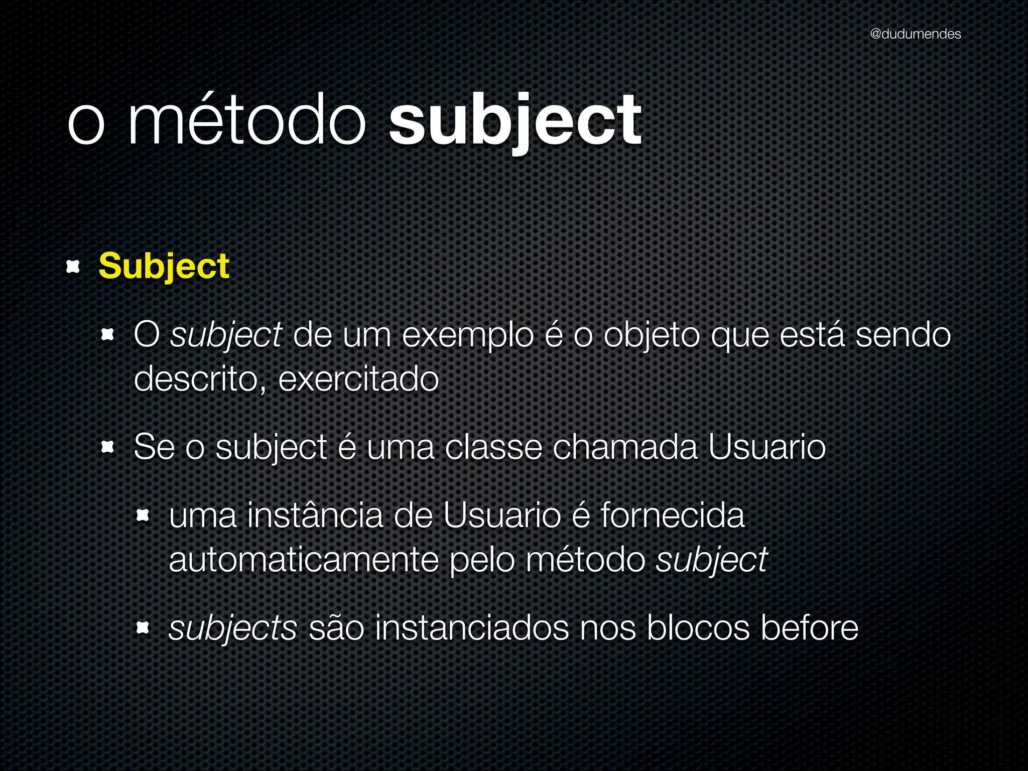 @dudumendes




o método subject
Subject
 O subject de um exemplo é o objeto que está sendo
 descrito, exercitado
 Se o subject é uma classe chamada Usuario
   uma instância de Usuario é fornecida
   automaticamente pelo método subject
   subjects são instanciados nos blocos before
 