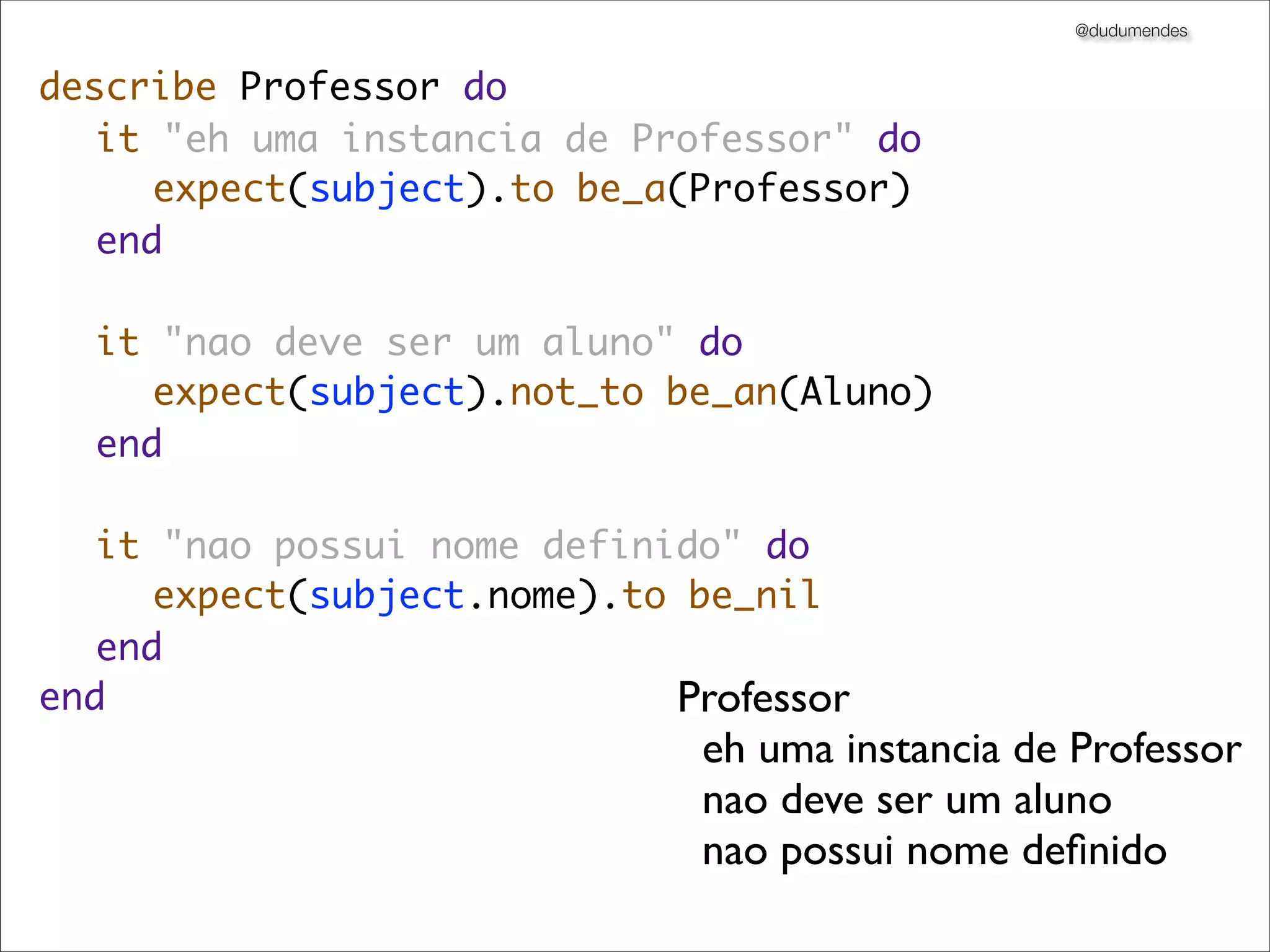 @dudumendes


describe Professor do
	 it "eh uma instancia de Professor" do
	 	 expect(subject).to be_a(Professor)
	 end
	
	 it "nao deve ser um aluno" do
	 	 expect(subject).not_to be_an(Aluno)
	 end
	
	 it "nao possui nome definido" do
	 	 expect(subject.nome).to be_nil
	 end
end                         Professor
	                            eh uma instancia de Professor
                               nao deve ser um aluno
                               nao possui nome deﬁnido
 
