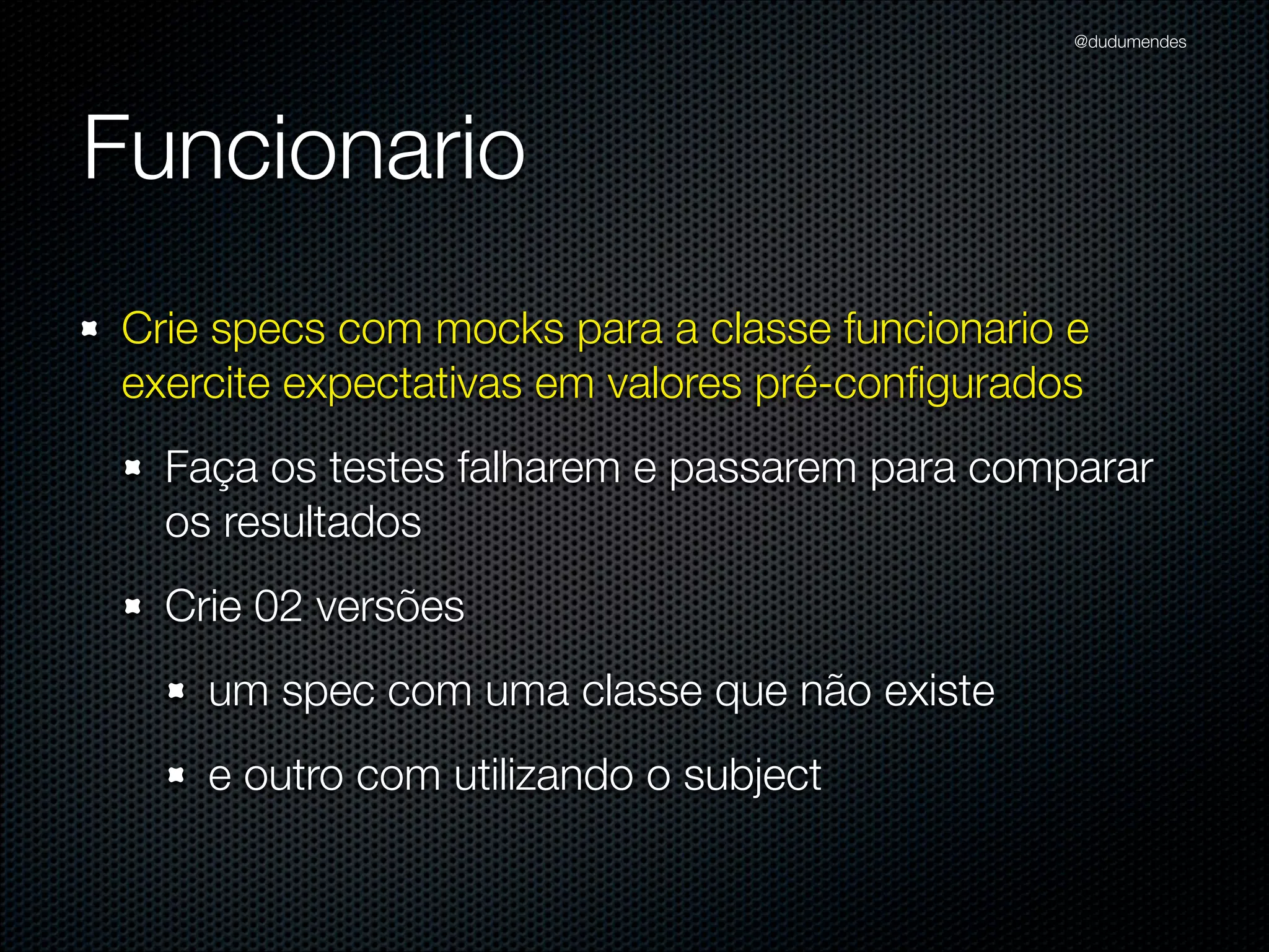 @dudumendes




Funcionario
Crie specs com mocks para a classe funcionario e
exercite expectativas em valores pré-conﬁgurados
  Faça os testes falharem e passarem para comparar
  os resultados
  Crie 02 versões
    um spec com uma classe que não existe
    e outro com utilizando o subject
 