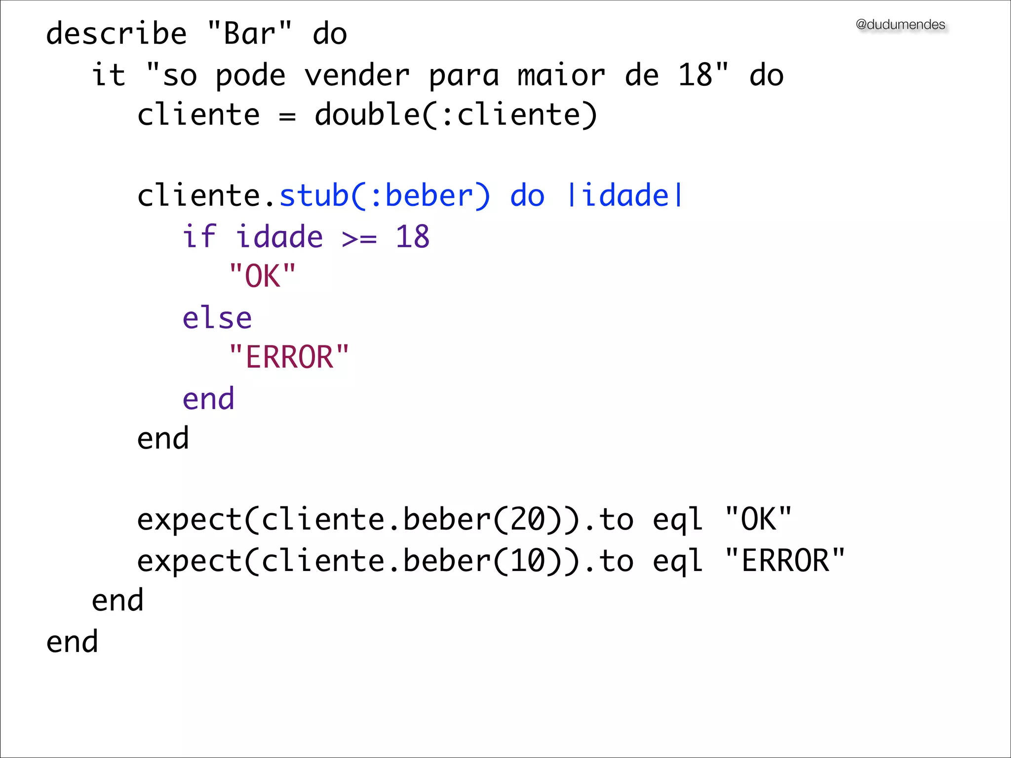 describe "Bar" do                              @dudumendes



	 it "so pode vender para maior de 18" do
	 	 cliente = double(:cliente)
	 	
	 	 cliente.stub(:beber) do |idade|
	 	 	 if idade >= 18
	 	 	 	 "OK"
	 	 	 else
	 	 	 	 "ERROR"
	 	 	 end
	 	 end
	 	
	 	 expect(cliente.beber(20)).to eql "OK"
	 	 expect(cliente.beber(10)).to eql "ERROR"
	 end
end
 