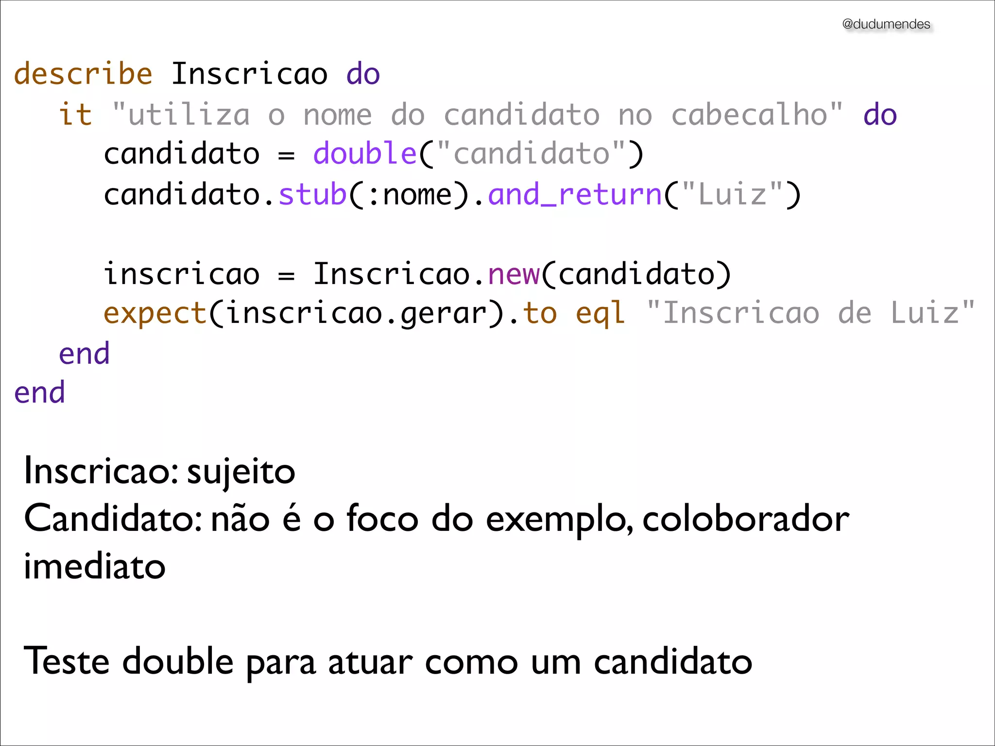 @dudumendes



describe Inscricao do
	 it "utiliza o nome do candidato no cabecalho" do
	 	 candidato = double("candidato")
	 	 candidato.stub(:nome).and_return("Luiz")

	 	 inscricao = Inscricao.new(candidato)
	 	 expect(inscricao.gerar).to eql "Inscricao de Luiz"
	 end
end

Inscricao: sujeito
Candidato: não é o foco do exemplo, coloborador
imediato

Teste double para atuar como um candidato
 