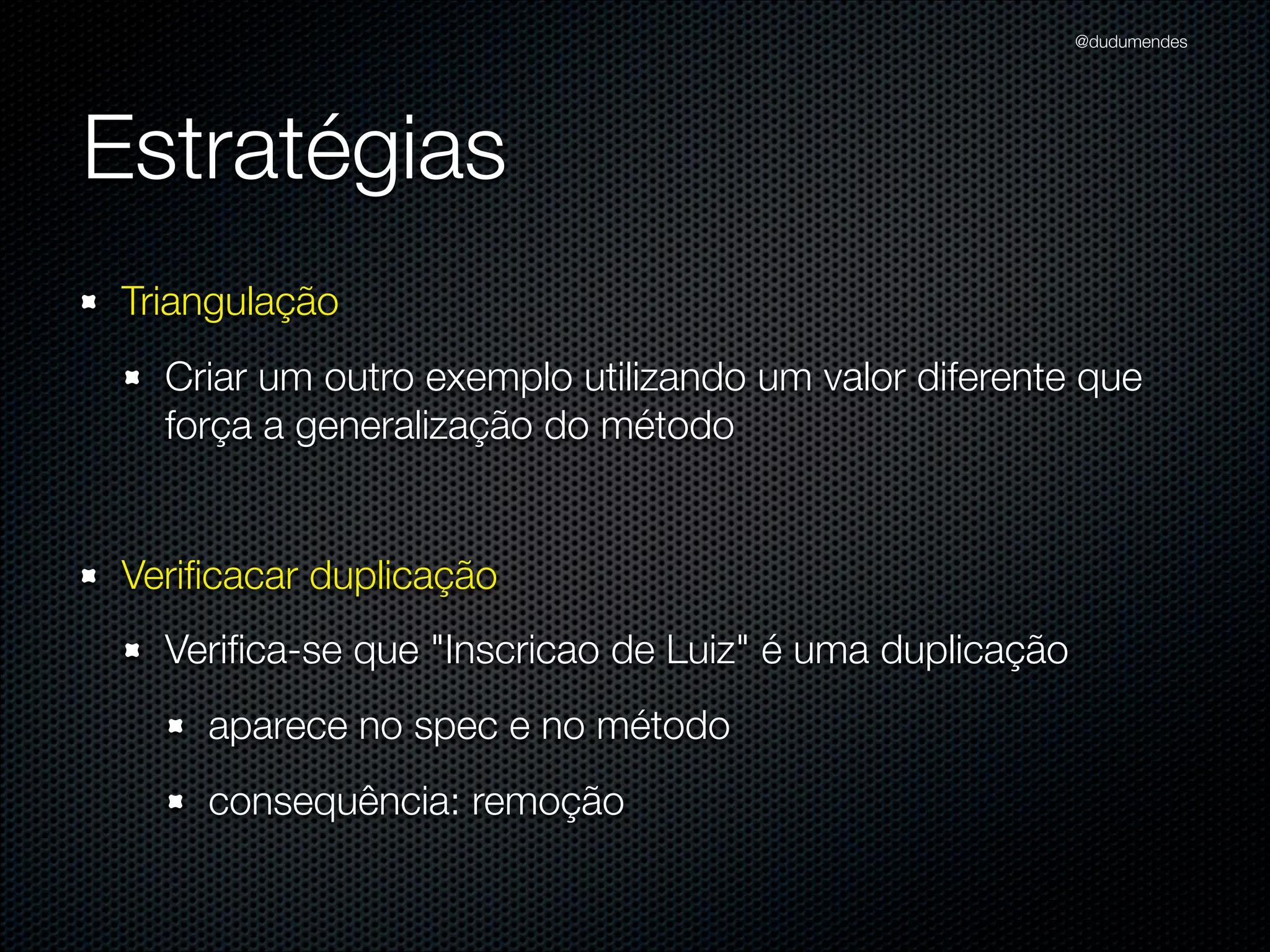 @dudumendes




Estratégias
 Triangulação
   Criar um outro exemplo utilizando um valor diferente que
   força a generalização do método


 Veriﬁcacar duplicação
   Veriﬁca-se que "Inscricao de Luiz" é uma duplicação
     aparece no spec e no método
     consequência: remoção
 