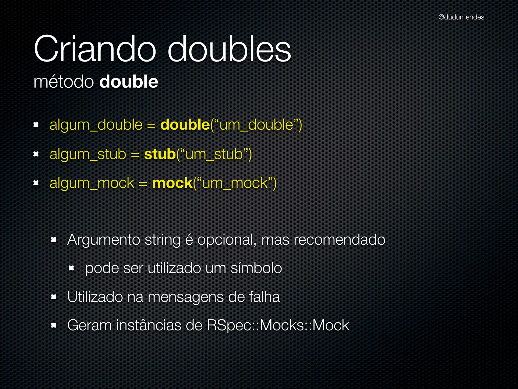 @dudumendes




Criando doubles
método double

 algum_double = double(“um_double”)
 algum_stub = stub(“um_stub”)
 algum_mock = mock(“um_mock”)


   Argumento string é opcional, mas recomendado
     pode ser utilizado um símbolo
   Utilizado na mensagens de falha
   Geram instâncias de RSpec::Mocks::Mock
 