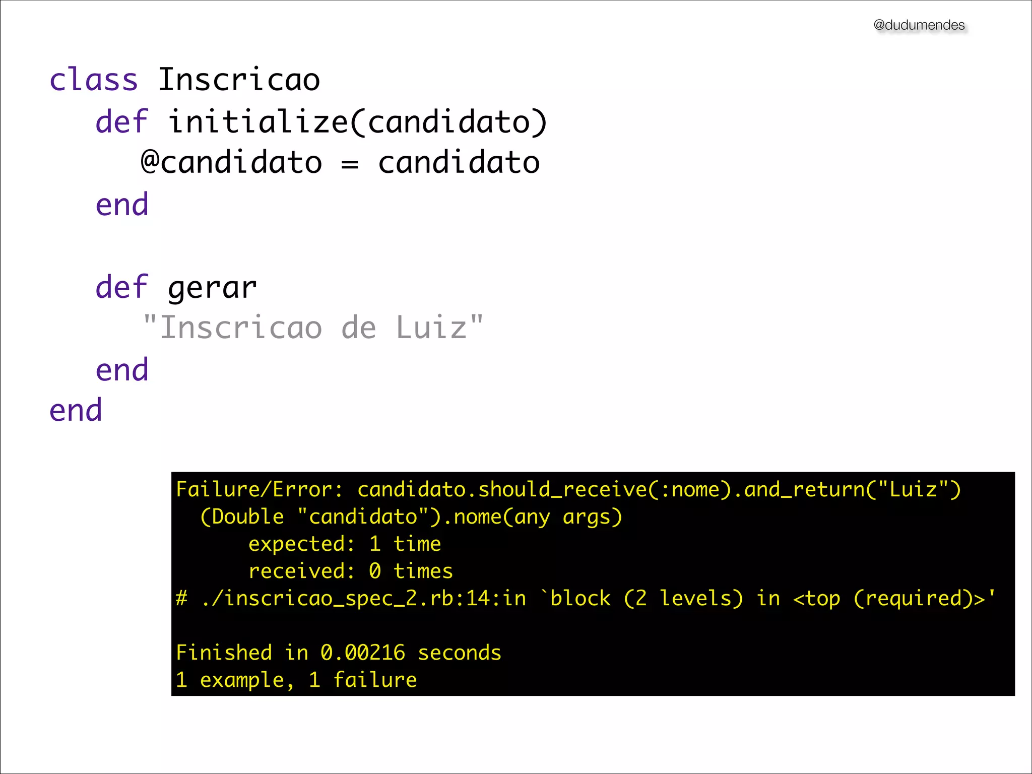 @dudumendes



class Inscricao
	 def initialize(candidato)
	 	 @candidato = candidato
	 end
	
	 def gerar
	 	 "Inscricao de Luiz"
	 end
end

      Failure/Error: candidato.should_receive(:nome).and_return("Luiz")
        (Double "candidato").nome(any args)
            expected: 1 time
            received: 0 times
      # ./inscricao_spec_2.rb:14:in `block (2 levels) in <top (required)>'

      Finished in 0.00216 seconds
      1 example, 1 failure
 