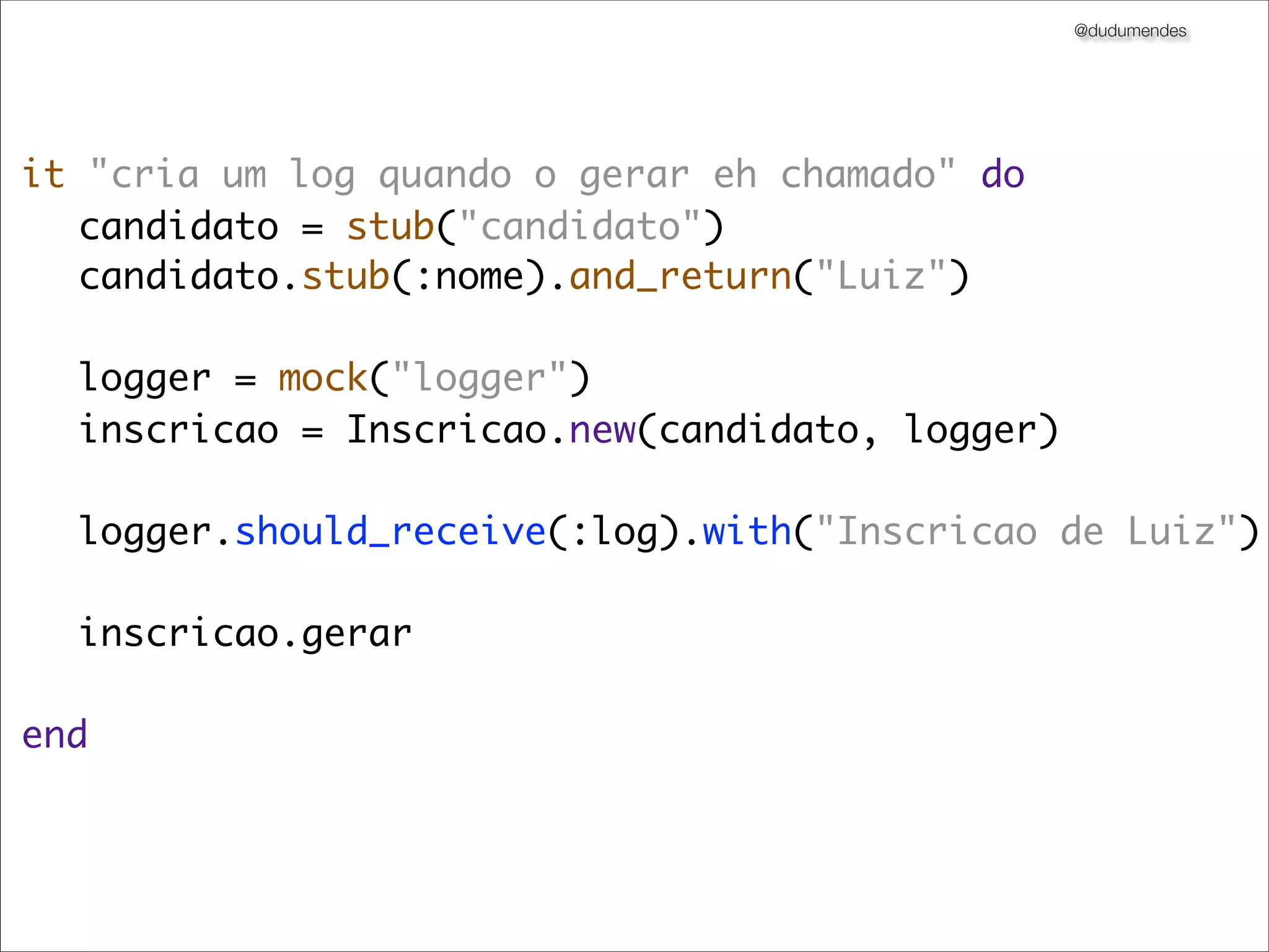 @dudumendes




it "cria um log quando o gerar eh chamado" do
	 candidato = stub("candidato")
	 candidato.stub(:nome).and_return("Luiz")

	 logger = mock("logger")
	 inscricao = Inscricao.new(candidato, logger)
	
	 logger.should_receive(:log).with("Inscricao de Luiz")
	
	 inscricao.gerar
	 	
end
 