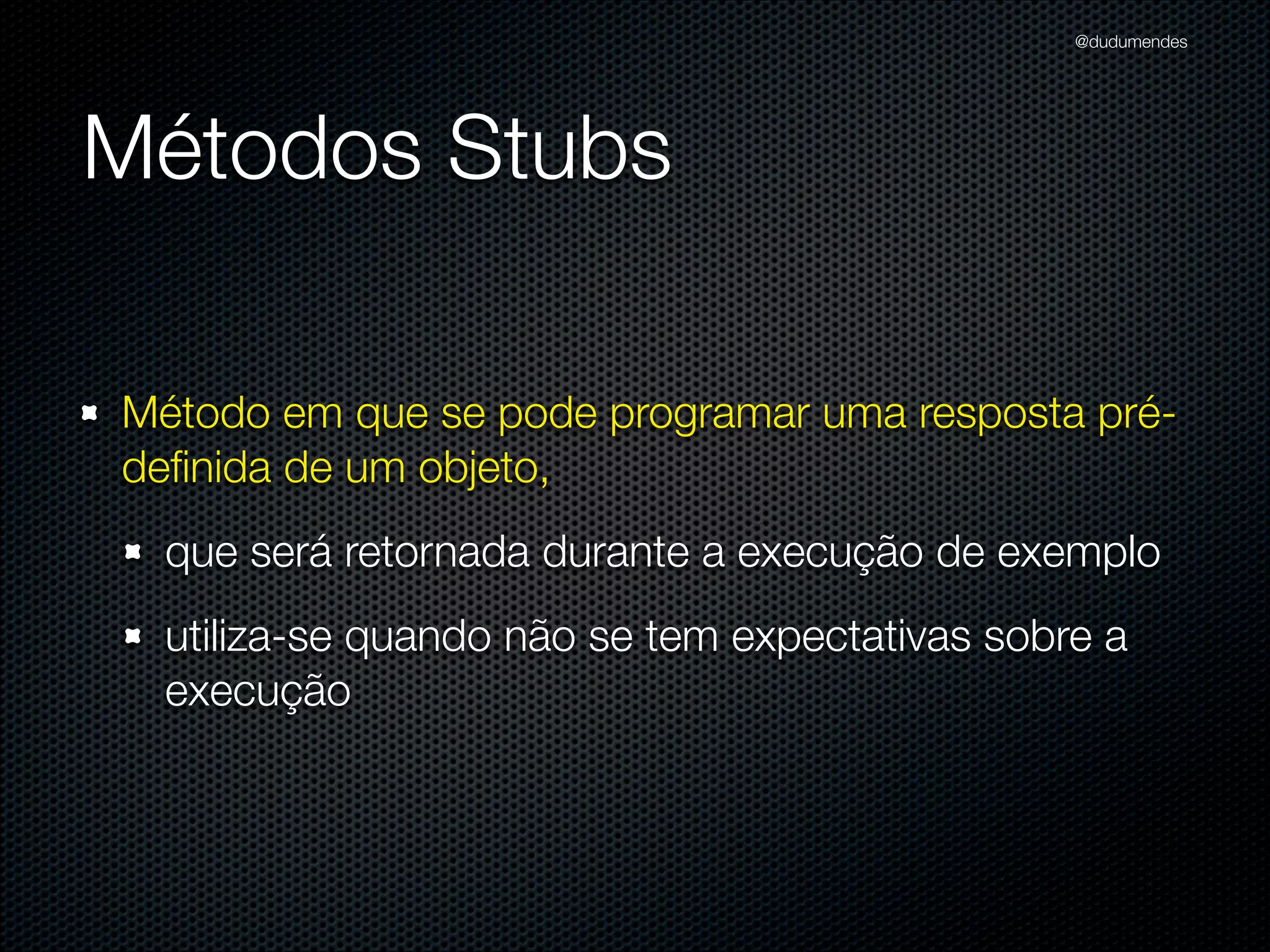 @dudumendes




Métodos Stubs

Método em que se pode programar uma resposta pré-
deﬁnida de um objeto,
  que será retornada durante a execução de exemplo
  utiliza-se quando não se tem expectativas sobre a
  execução
 