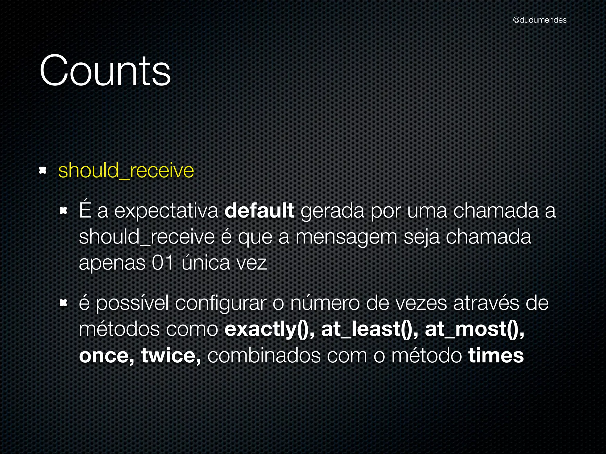 @dudumendes




Counts

should_receive
  A expectativa default gerada por uma chamada a
  should_receive é que a mensagem seja chamada
  apenas 01 única vez
  é possível conﬁgurar o número de vezes através de
  métodos como exactly(), at_least(), at_most(),
  once, twice, combinados com o método times
 