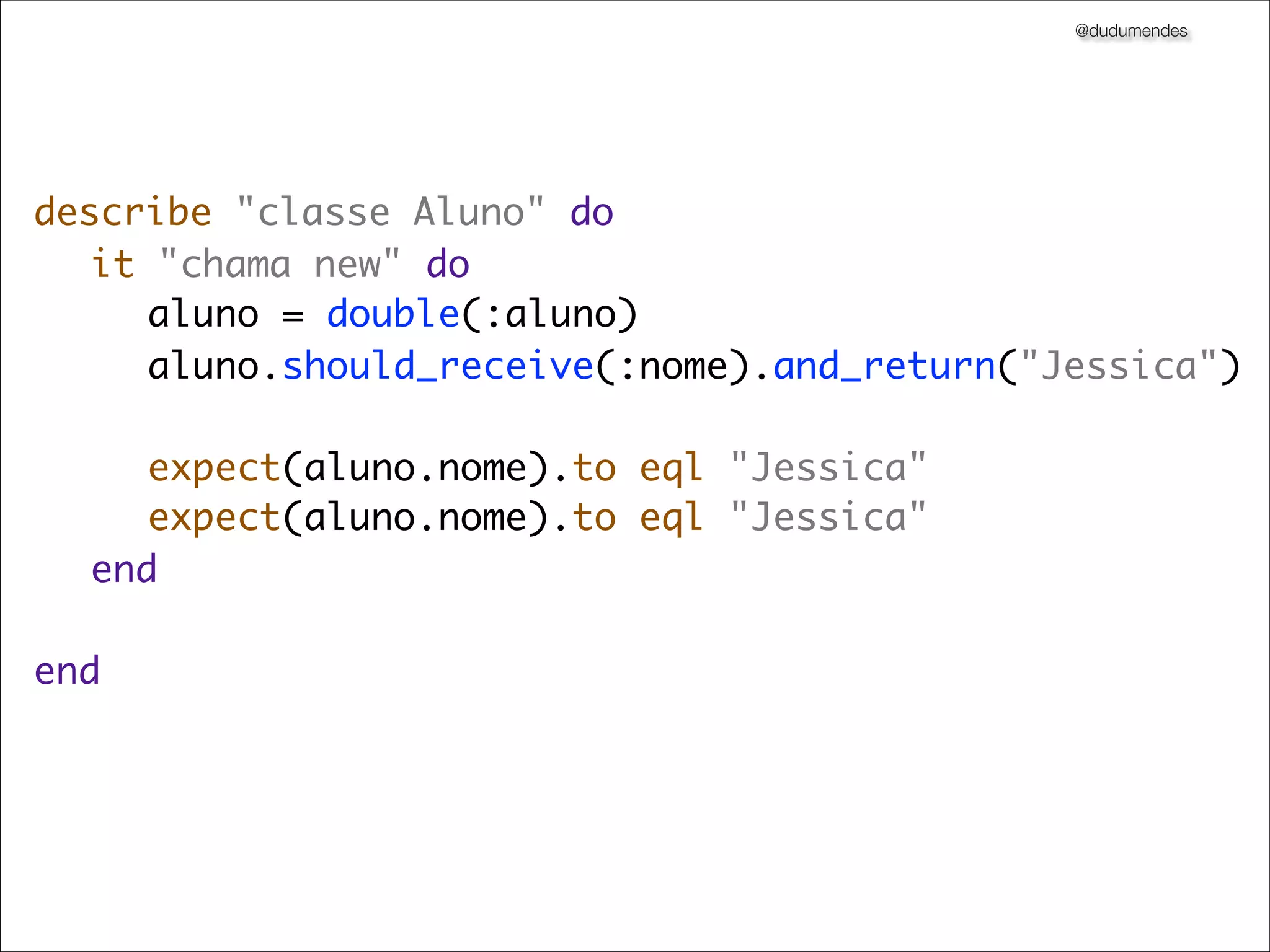 @dudumendes




describe "classe Aluno" do
	 it "chama new" do
	 	 aluno = double(:aluno)
	 	 aluno.should_receive(:nome).and_return("Jessica")
	 	
	 	 expect(aluno.nome).to eql "Jessica"
	 	 expect(aluno.nome).to eql "Jessica"
	 end
	
end
 