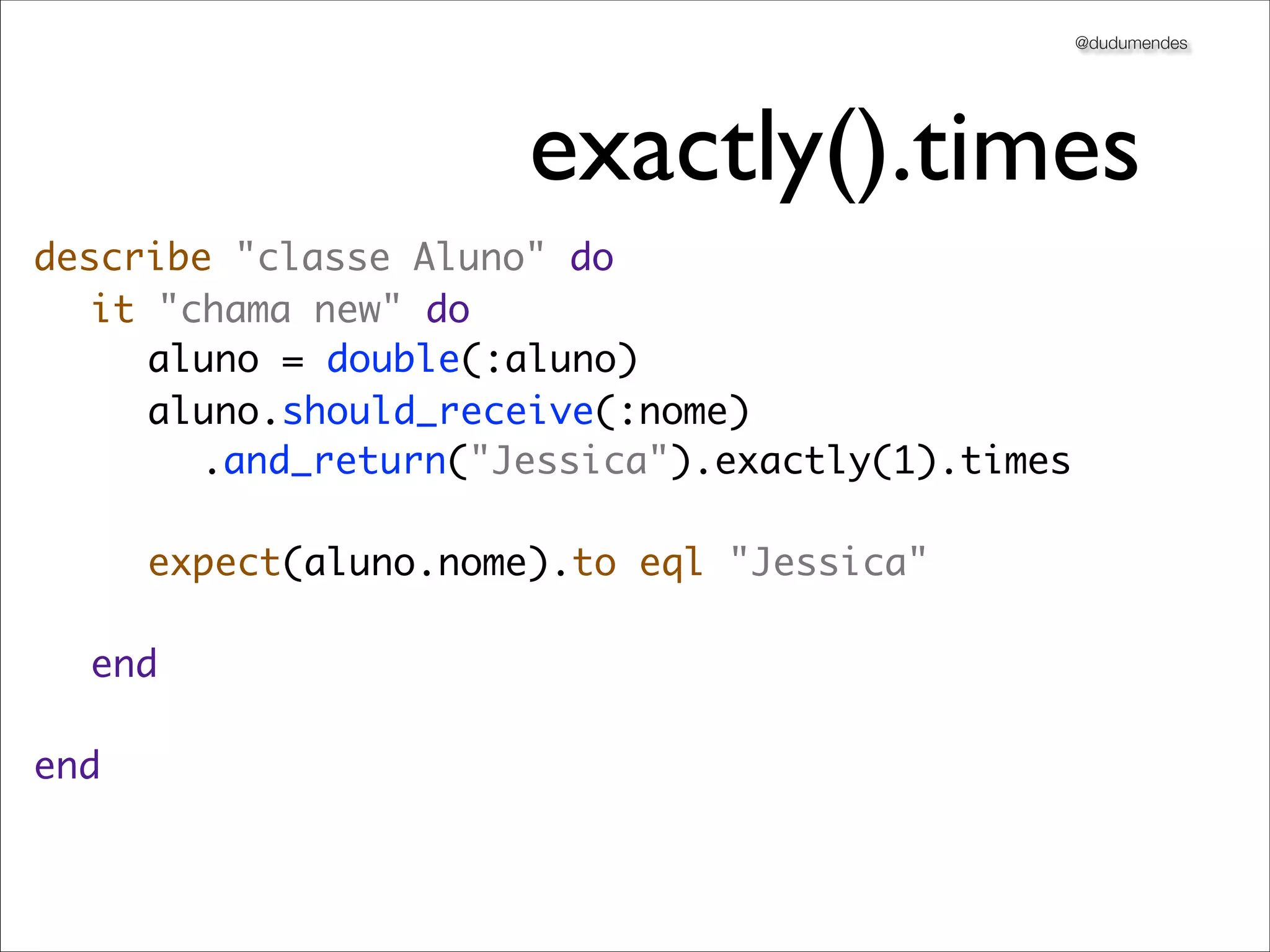 @dudumendes




                     exactly().times
describe "classe Aluno" do
	 it "chama new" do
	 	 aluno = double(:aluno)
	 	 aluno.should_receive(:nome)
       .and_return("Jessica").exactly(1).times
	 	
	 	 expect(aluno.nome).to eql "Jessica"
	 	
	 end
	
end
 