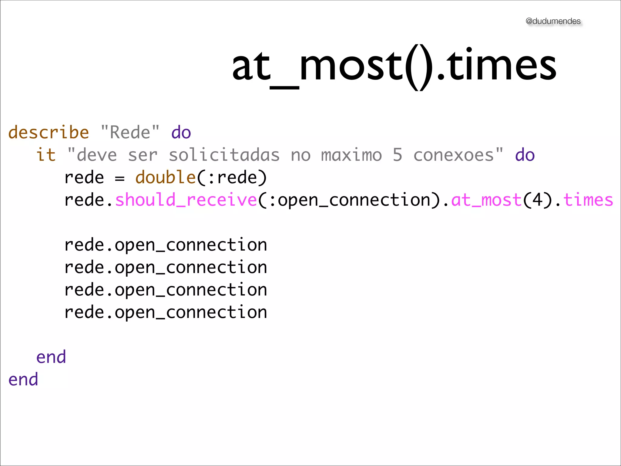 @dudumendes




                     at_most().times
describe "Rede" do
	 it "deve ser solicitadas no maximo 5 conexoes" do
	 	 rede = double(:rede)
	 	 rede.should_receive(:open_connection).at_most(4).times
	 	
	 	 rede.open_connection
	 	 rede.open_connection
	 	 rede.open_connection
	 	 rede.open_connection
	 	
	 end
end
 