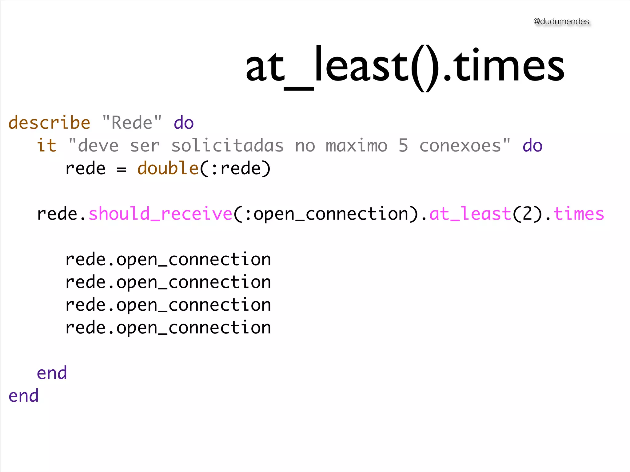 @dudumendes




                      at_least().times
describe "Rede" do
	 it "deve ser solicitadas no maximo 5 conexoes" do
	 	 rede = double(:rede)
	
	 rede.should_receive(:open_connection).at_least(2).times
	 	
	 	 rede.open_connection
	 	 rede.open_connection
	 	 rede.open_connection
	 	 rede.open_connection
	 	
	 end
end
 