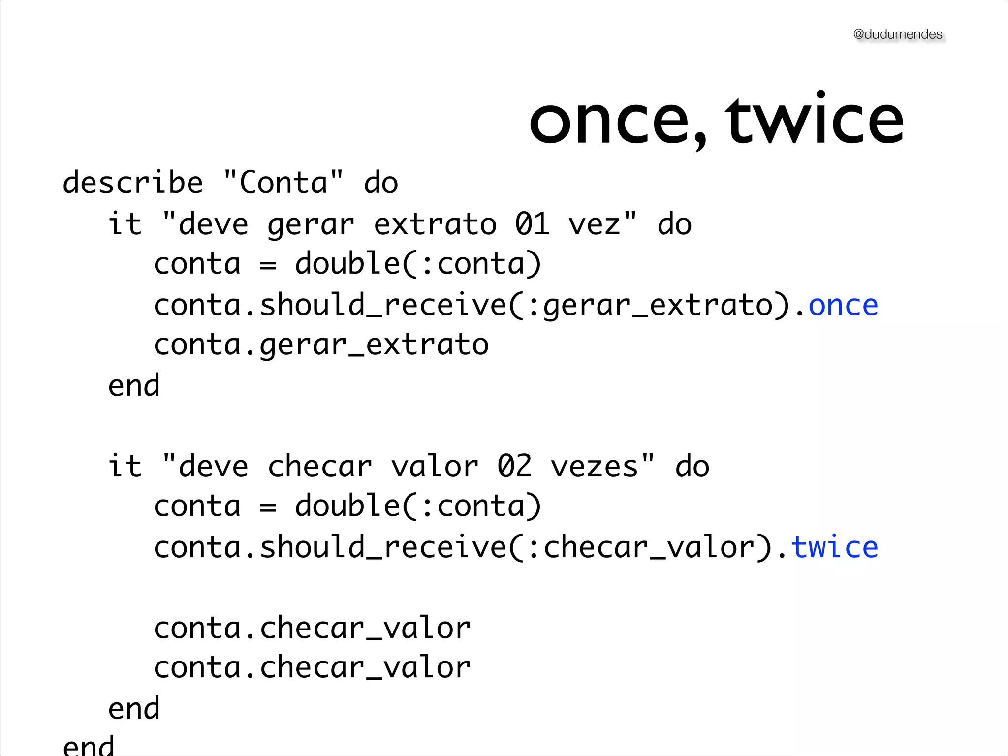 @dudumendes




                         once, twice
describe "Conta" do
	 it "deve gerar extrato 01 vez" do
	 	 conta = double(:conta)
	 	 conta.should_receive(:gerar_extrato).once
	 	 conta.gerar_extrato
	 end

	 it "deve checar valor 02 vezes" do
	 	 conta = double(:conta)
	 	 conta.should_receive(:checar_valor).twice

	 	 conta.checar_valor
	 	 conta.checar_valor
	 end
 