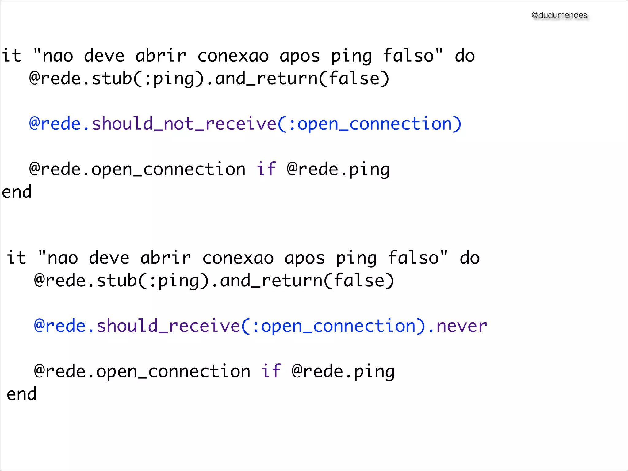 @dudumendes




it "nao deve abrir conexao apos ping falso" do
	 @rede.stub(:ping).and_return(false)

	 @rede.should_not_receive(:open_connection)
	 	 	
	 @rede.open_connection if @rede.ping
end


it "nao deve abrir conexao apos ping falso" do
	 @rede.stub(:ping).and_return(false)

	 @rede.should_receive(:open_connection).never
	 	 	
	 @rede.open_connection if @rede.ping
end
 