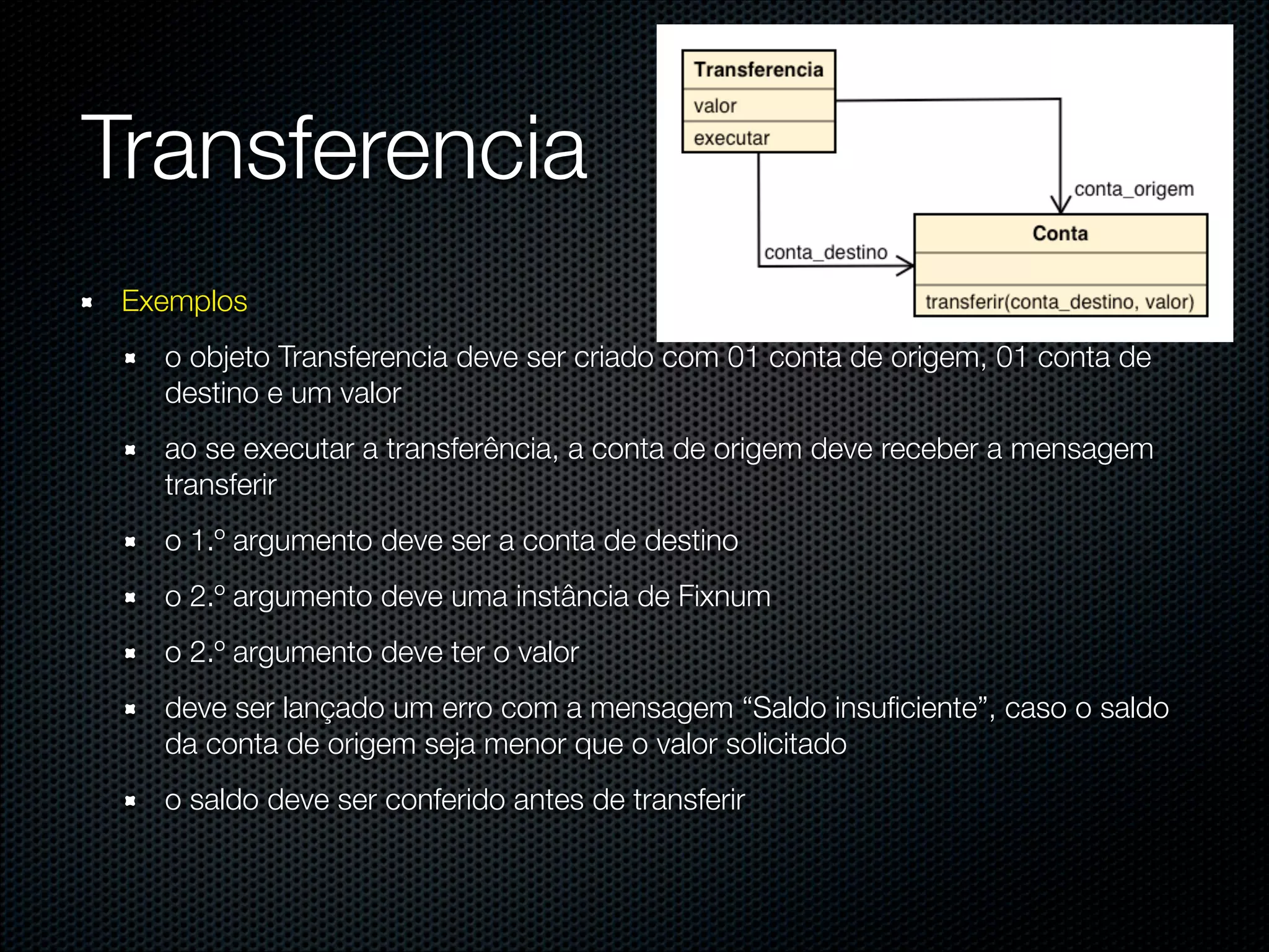 @dudumendes




Transferencia
 Exemplos
   o objeto Transferencia deve ser criado com 01 conta de origem, 01 conta de
   destino e um valor
   ao se executar a transferência, a conta de origem deve receber a mensagem
   transferir
   o 1.º argumento deve ser a conta de destino
   o 2.º argumento deve uma instância de Fixnum
   o 2.º argumento deve ter o valor
   deve ser lançado um erro com a mensagem “Saldo insuﬁciente”, caso o saldo
   da conta de origem seja menor que o valor solicitado
   o saldo deve ser conferido antes de transferir
 