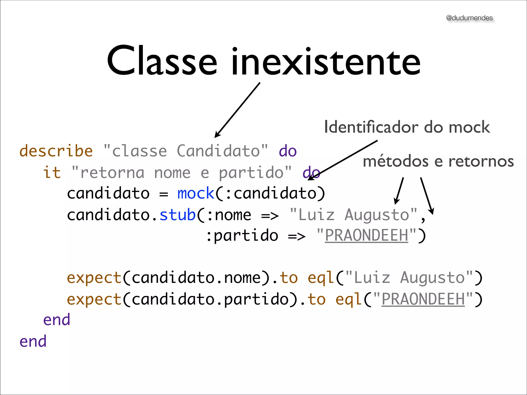 @dudumendes




         Classe inexistente
                                 Identiﬁcador do mock
describe "classe Candidato" do
                                     métodos e retornos
	 it "retorna nome e partido" do
	 	 candidato = mock(:candidato)
	 	 candidato.stub(:nome => "Luiz Augusto",
                    :partido => "PRAONDEEH")

	 	 expect(candidato.nome).to eql("Luiz Augusto")
	 	 expect(candidato.partido).to eql("PRAONDEEH")
	 end
end
 